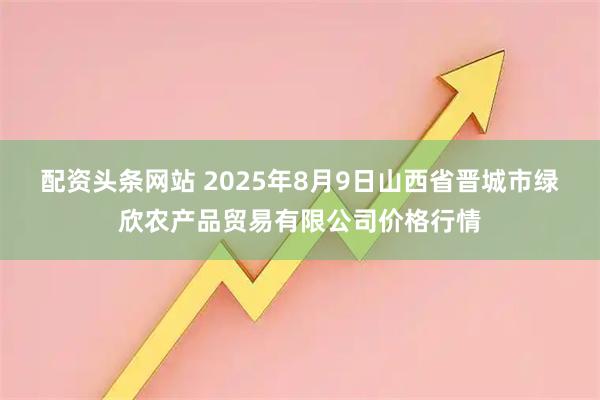 配资头条网站 2025年8月9日山西省晋城市绿欣农产品贸易有限公司价格行情