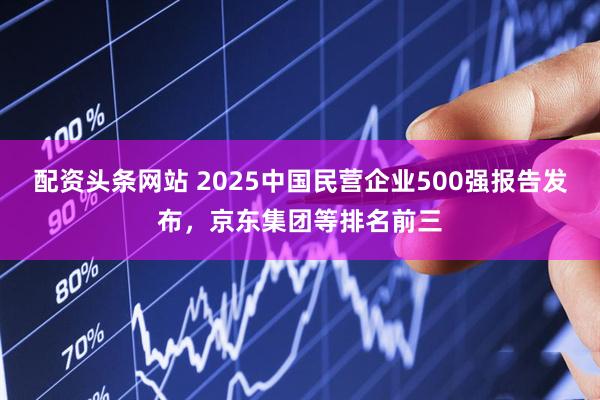 配资头条网站 2025中国民营企业500强报告发布，京东集团等排名前三
