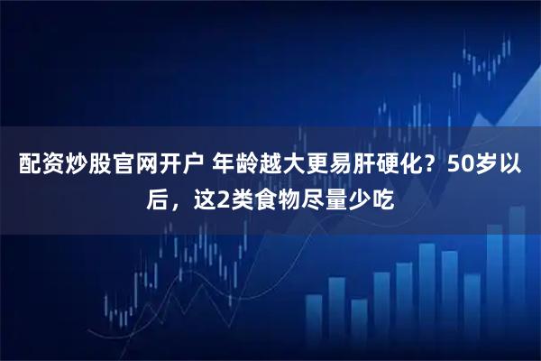 配资炒股官网开户 年龄越大更易肝硬化？50岁以后，这2类食物尽量少吃