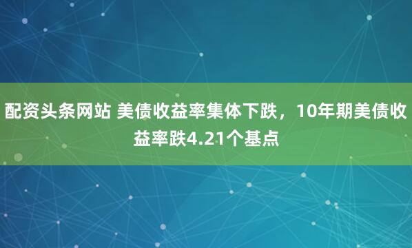 配资头条网站 美债收益率集体下跌，10年期美债收益率跌4.21个基点