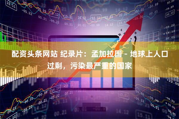 配资头条网站 纪录片：孟加拉国 - 地球上人口过剩，污染最严重的国家