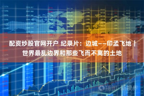 配资炒股官网开户 纪录片：边城——印孟飞地｜世界最乱边界和那些飞而不离的土地