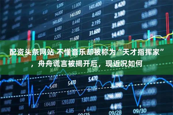 配资头条网站 不懂音乐却被称为“天才指挥家”，舟舟谎言被揭开后，现近况如何