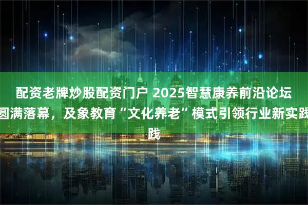 配资老牌炒股配资门户 2025智慧康养前沿论坛圆满落幕，及象教育“文化养老”模式引领行业新实践