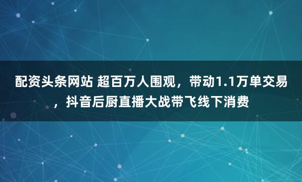 配资头条网站 超百万人围观，带动1.1万单交易，抖音后厨直播大战带飞线下消费