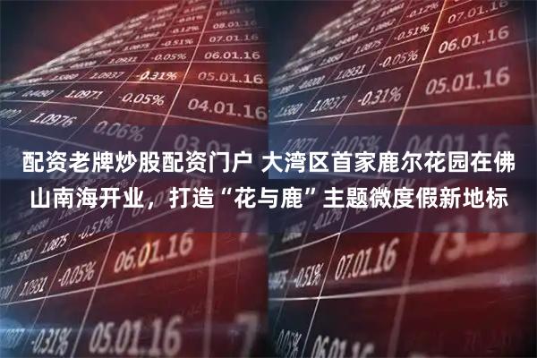 配资老牌炒股配资门户 大湾区首家鹿尔花园在佛山南海开业，打造“花与鹿”主题微度假新地标