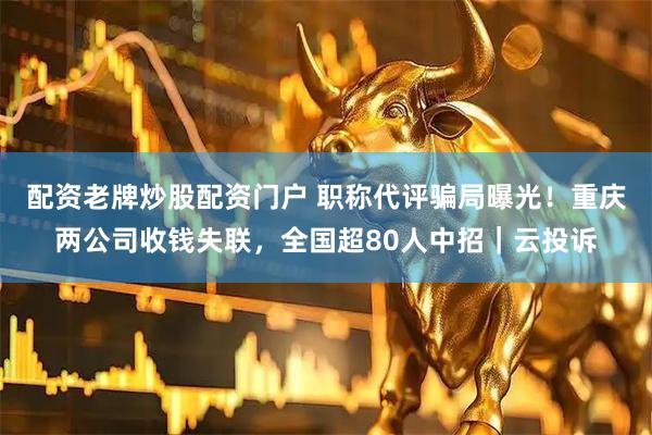 配资老牌炒股配资门户 职称代评骗局曝光！重庆两公司收钱失联，全国超80人中招｜云投诉