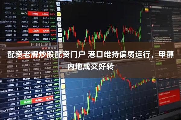 配资老牌炒股配资门户 港口维持偏弱运行，甲醇内地成交好转