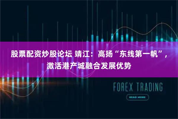 股票配资炒股论坛 靖江：高扬“东线第一帆”，激活港产城融合发展优势