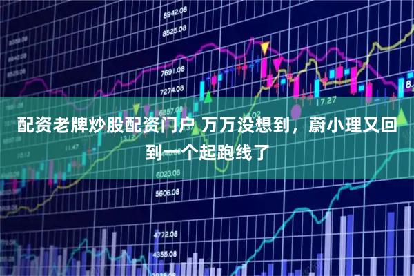 配资老牌炒股配资门户 万万没想到，蔚小理又回到一个起跑线了