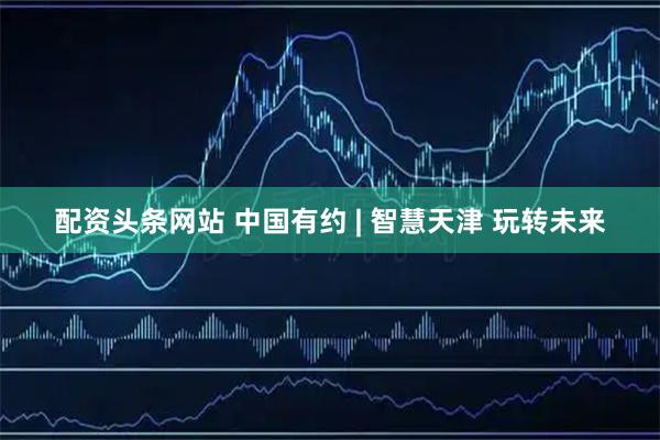 配资头条网站 中国有约 | 智慧天津 玩转未来